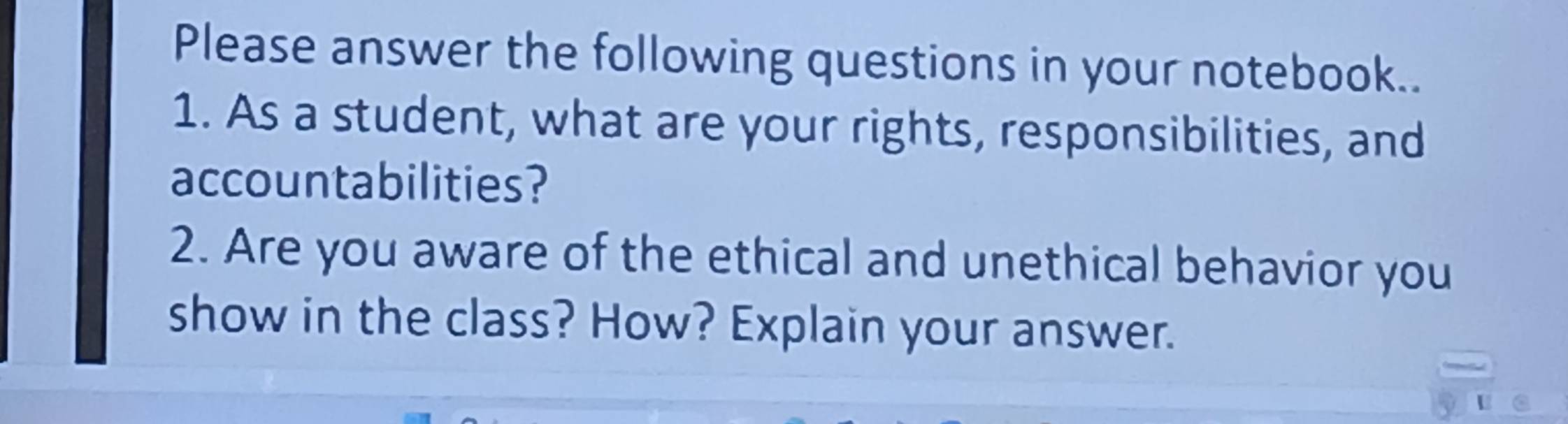 Please answer the following questions in your notebook.. 
1. As a student, what are your rights, responsibilities, and 
accountabilities? 
2. Are you aware of the ethical and unethical behavior you 
show in the class? How? Explain your answer. 
U