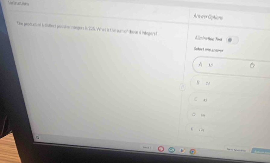 Instructions
Answer Options
The product of 4 distinct positive integers is 225. What is the sum of those 4 integers? Elimination Tool
Select one answer
A 10
B 24
/
C 42
D 50
5 124
Neet Qusston r =