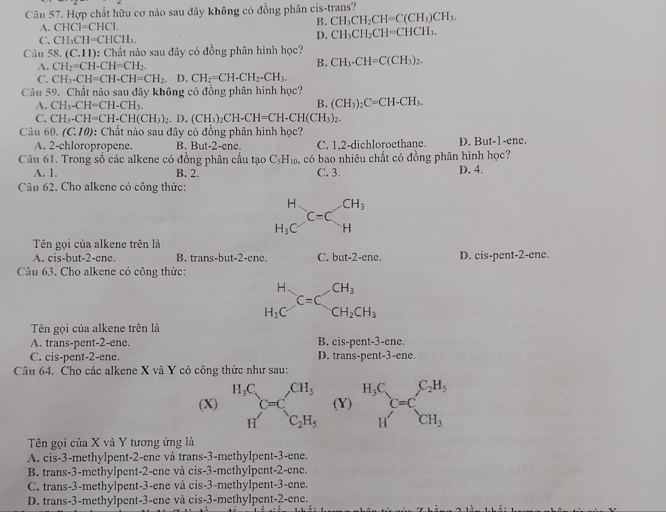 Hợp chất hữu cơ nào sau đây không có đồng phân cis-trans?
A. CHC1=CHC1.
B. CH_3CH_2CH=C(CH_3)CH_3.
C. CH_3CH=CHCH_3. D. CH_3CH_2CH=CHCH_3.
Câu 58. (C.11) 0: Chất nào sau đây có đồng phân hình học?
A. CH_2=CH-CH=CH_2.
B. CH_3-CH=C(CH_3)_2.
C. CH_3-CH=CH-CH=CH_2. D. CH_2=CH-CH_2-CH_3.
Câu 59. Chất nào sau đây không có đồng phân hình học?
A. CH_3-CH=CH-CH_3. B. (CH_3)_2C=CH-CH_3.
C. CH_3-CH=CH-CH(CH_3)_2. D. (CH_3)_2CH-CH=CH-CH(CH_3)_2.
Câu 60. (C.10) : Chất nào sau đây có đồng phân hình học?
A. 2-chloropropene. B. But-2-ene. C. 1,2-dichloroethane. D. But-1-ene.
Câu 61. Trong số các alkene có đồng phân cấu tạo C_5H_10, 5, có bao nhiêu chất có đồng phân hình học?
A. 1. B. 2. C. 3. D. 4.
Câu 62. Cho alkene có công thức:
beginarrayr H H_3Cendarray C=C_H^((CH_3))
Tên gọi của alkene trên là
A. cis-but-2-ene. B. trans-but-2-ene. C. but-2- ene. D. cis-pent-2-ene.
Câu 63. Cho alkene có công thức:
beginarrayr H H_3Cendarray C=C_CH_2CH_3
Tên gọi của alkene trên là
A. trans-pent-2-ene. B. cis-pent-3-ene.
C. cis-pent-2-ene. D. trans-pent-3-ene.
Câu 64. Cho các alkene X và Y có công thức như sau:
(X)  (Y) beginarrayr H_3C Hendarray C=C_CH_3
Tên gọi của X và Y tương ứng là
A. cis-3-methylpent-2-ene và trans-3-methylpent-3-ene.
B. trans-3-methylpent-2-ene và cis-3-methylpent-2-ene.
C. trans-3-methylpent-3-ene và cis-3-methylpent-3-ene.
D. trans-3-methylpent-3-ene và cis-3-methylpent-2-ene.