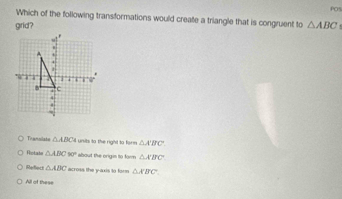 POS
Which of the following transformations would create a triangle that is congruent to
grid? △ ABC
Translate △ ABC4 units to the right to form △ A'B'C'.
Rotate △ ABC 90° about the origin to form △ A'B'C'.
Reflect △ ABC across the y-axis to form △ A'B'C'.
All of these