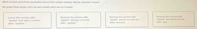 Which revision corrects the puncluation emors in this complex sentence with two dependent clauses?
We picked these apples, when we went upstate which was on Tuesday.
Leave the comma after Remove the comma after Remove the comma after Remove the comma after
apples° 
after "upstate." "apples" and add a comma *appk s° and put a comma "apples" and do not add any other commas alte r "was." " and add a comma
after "upstate."