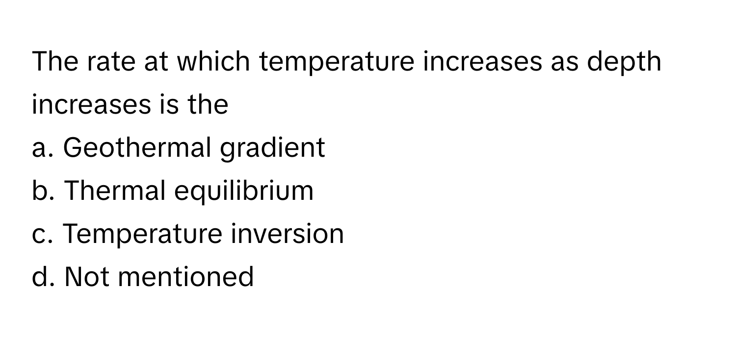 The rate at which temperature increases as depth increases is the 

a. Geothermal gradient 
b. Thermal equilibrium 
c. Temperature inversion 
d. Not mentioned