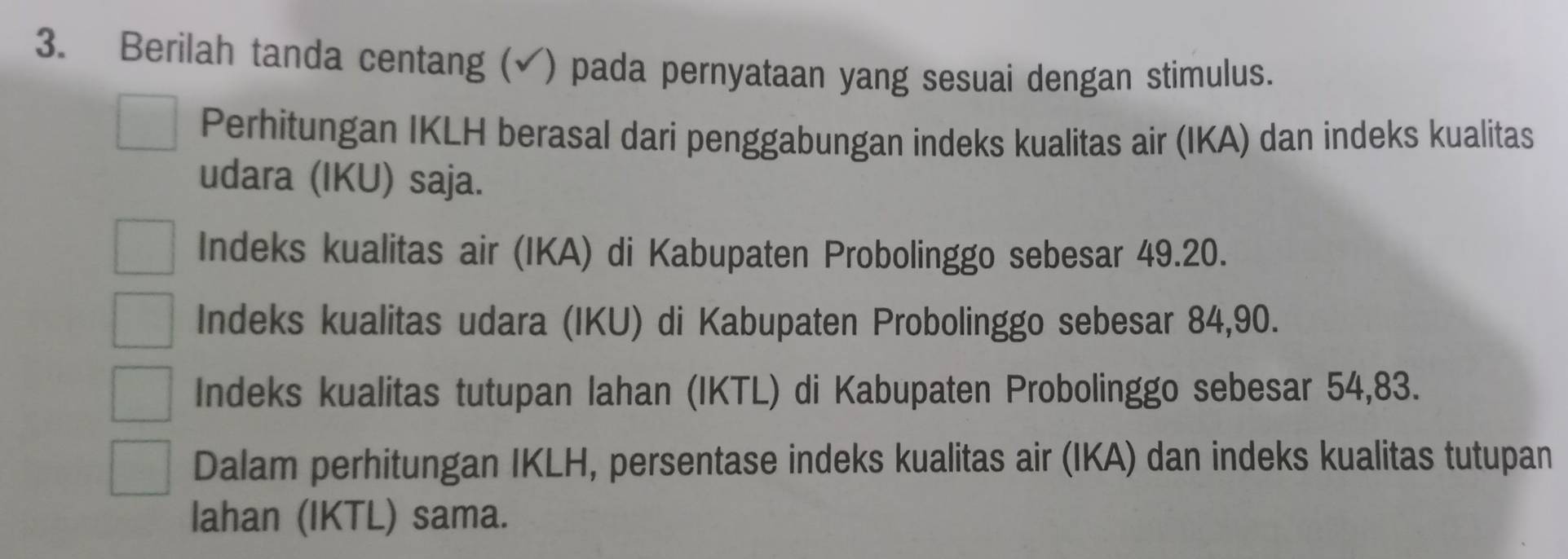 Berilah tanda centang (√) pada pernyataan yang sesuai dengan stimulus.
Perhitungan IKLH berasal dari penggabungan indeks kualitas air (IKA) dan indeks kualitas
udara (IKU) saja.
Indeks kualitas air (IKA) di Kabupaten Probolinggo sebesar 49.20.
Indeks kualitas udara (IKU) di Kabupaten Probolinggo sebesar 84, 90.
Indeks kualitas tutupan lahan (IKTL) di Kabupaten Probolinggo sebesar 54,83.
Dalam perhitungan IKLH, persentase indeks kualitas air (IKA) dan indeks kualitas tutupan
lahan (IKTL) sama.