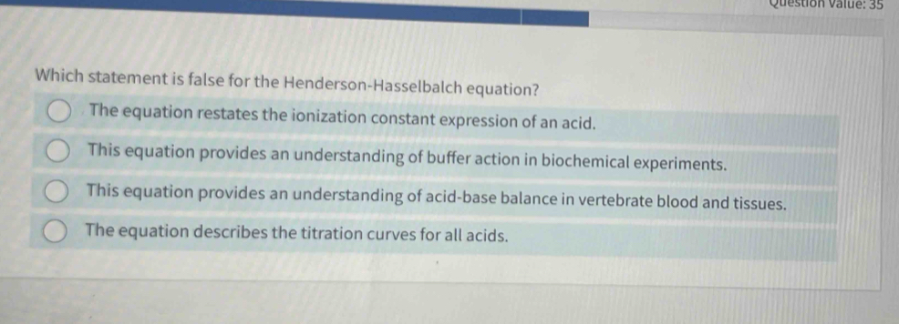 Question value: 35
Which statement is false for the Henderson-Hasselbalch equation?
The equation restates the ionization constant expression of an acid.
This equation provides an understanding of buffer action in biochemical experiments.
This equation provides an understanding of acid-base balance in vertebrate blood and tissues.
The equation describes the titration curves for all acids.