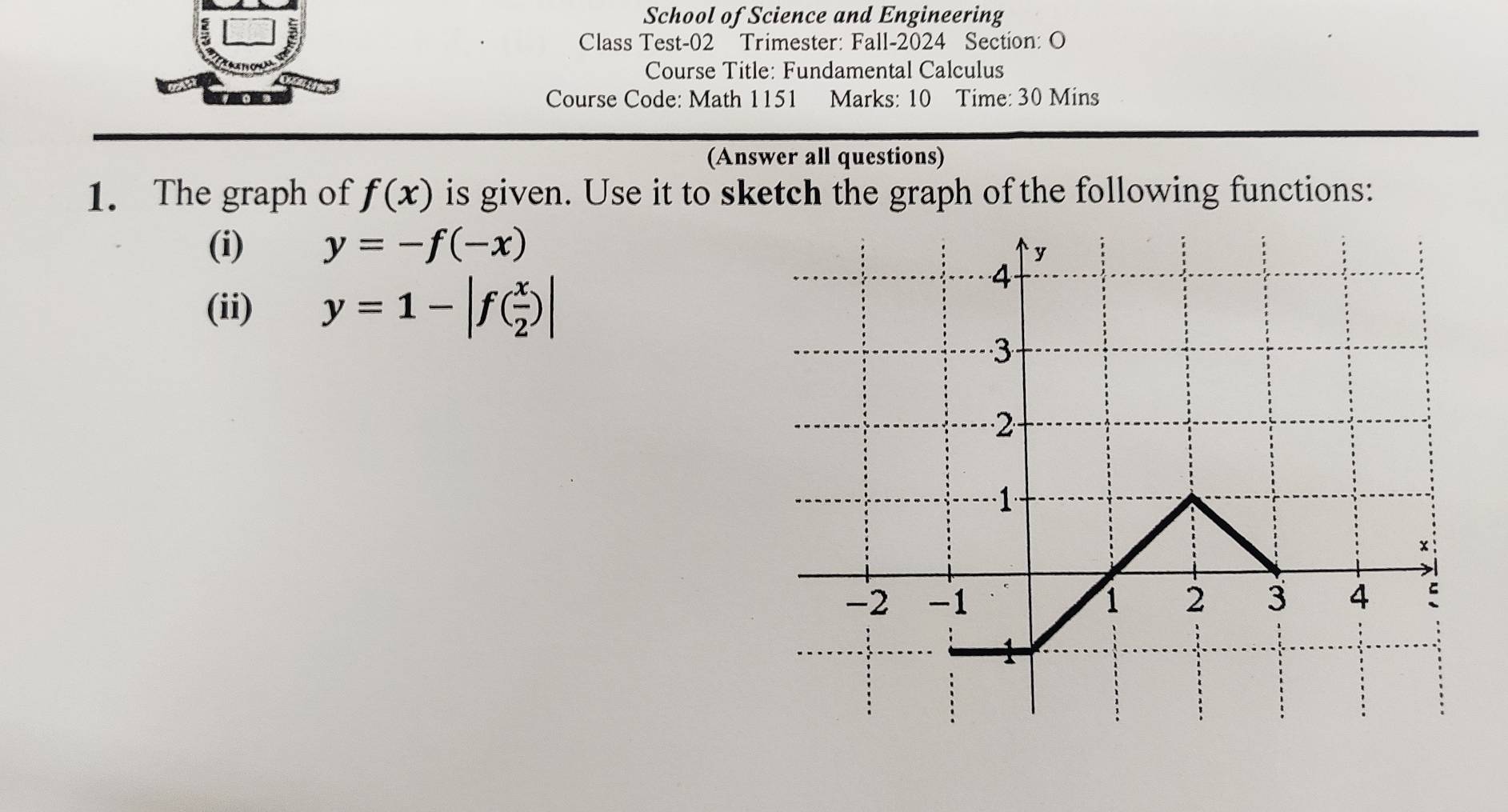 School of Science and Engineering 
Class Test-02 Trimester: Fall-2024 Section: O 
Course Title: Fundamental Calculus 
Course Code: Math 1151 Marks: 10 Time: 30 Mins 
(Answer all questions) 
1. The graph of f(x) is given. Use it to sketch the graph of the following functions: 
(i) y=-f(-x)
(ii) y=1-|f( x/2 )|