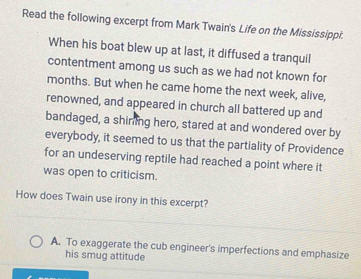 Read the following excerpt from Mark Twain's Life on the Mississippi.
When his boat blew up at last, it diffused a tranquil
contentment among us such as we had not known for
months. But when he came home the next week, alive,
renowned, and appeared in church all battered up and
bandaged, a shiring hero, stared at and wondered over by
everybody, it seemed to us that the partiality of Providence
for an undeserving reptile had reached a point where it
was open to criticism.
How does Twain use irony in this excerpt?
A. To exaggerate the cub engineer's imperfections and emphasize
his smug attitude