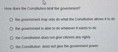 How does the Constitution limit the government?
the government may only do what the Constitution allows it to do
the goverment is able to do whatever it wants to do
the Constitution does not give citizens any rights
the Constitution does not give the government power