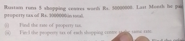 Rustam runs 5 shopping centres worth Rs. 50000000, Last Month he paid
property tax of  Rs. 1000000.in total.
(i)      Find the rate of property tax.
(ii)_    Find the property tax of each shopping centre at the same rate.