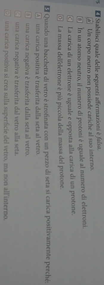 5 4 Stabilisci quale delle seguenti affermazioni è falsa.
A] Un corpo neutro non possiede cariche al suo interno.
[B] In un atomo neutro, il numero di protoni è uguale al numero di elettroni.
La carica di un elettrone è uguale e opposta alla carica di un protone.
D La massa dell'elettrone è più piccola della massa del protone.
E Quando una bacchetta di vetro è strofinata con un pezzo di seta si carica positivamente perché:
A una carica positiva è trasferita dalla seta al vetro.
B una carica negativa è trasferita dalla seta al vetro.
C una carica negativa è trasferita dal vetro alla seta.
D una carica positiva si crea sulla superficie del vetro, ma non all’interno.