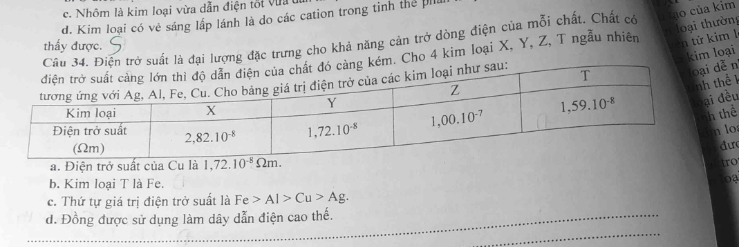 c. Nhôm là kim loại vừa dẫn điện tốt vư
d. Kim loại có vẻ sáng lấp lánh là do các cation trong tinh the il
n oại thường
ại lượng đặc trưng cho khả năng cản trở dòng điện của mỗi chất. Chất có u tạo của kim
thấy được.
Cho 4 kim loại X, Y, Z, T ngẫu nhiên n tử kim l
T kim loại
n
1
u
ể
o
ư
a. Điện trở suất của Cu là
o
b. Kim loại T là Fe.
0
c. Thứ tự giá trị điện trở suất là Fe>Al>Cu>Ag.
d. Đồng được sử dụng làm dây dẫn điện cao thế.