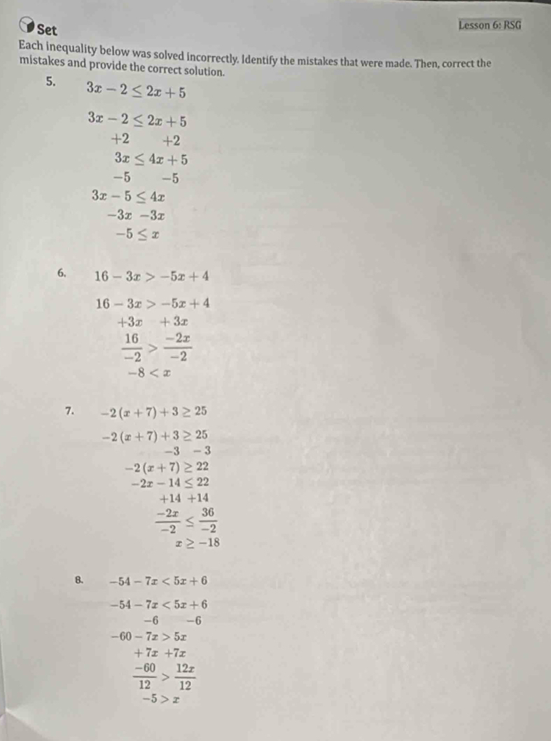 Set Lesson 6: RSG 
Each inequality below was solved incorrectly. Identify the mistakes that were made. Then, correct the 
mistakes and provide the correct solution. 
5. 3x-2≤ 2x+5
3x-2≤ 2x+5
+2 +2
3x≤ 4x+5
-5 -5
3x-5≤ 4x
-3x-3x
-5≤ x
6. 16-3x>-5x+4
16-3x>-5x+4
+3x+3x
 16/-2 > (-2x)/-2 
-8
7. -2(x+7)+3≥ 25
-2(x+7)+3≥ 25
-3-3
-2(x+7)≥ 22
-2x-14≤ 22
+14+14
 (-2x)/-2 ≤  36/-2 
x≥ -18
8. -54-7x<5x+6
-54-7x<5x+6
-6 -6
-60-7x>5x
+7x+7x
 (-60)/12 > 12x/12 
-5>x