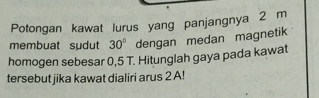 Potongan kawat lurus yang panjangnya 2 m
membuat sudut 30° dengan medan magnetik 
homogen sebesar 0,5 T. Hitunglah gaya pada kawat 
tersebut jika kawat dialiri arus 2 A!