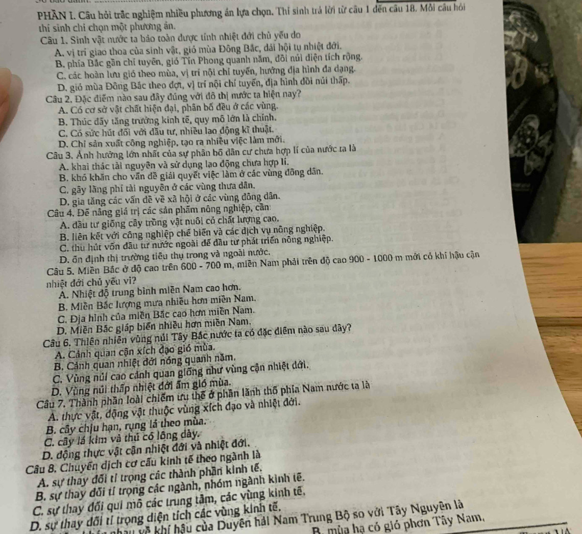 PHẢN I. Câu hỏi trắc nghiệm nhiều phương án lựa chọn, Thí sinh trả lời từ cầu 1 đến câu 18. Mỗi câu hỏi
thí sinh chi chọn một phương ản.
Câu 1. Sinh vật nước ta bảo toàn dược tính nhiệt đới chủ yếu do
A. vị trí giao thoa của sinh vật, gió mùa Đông Bắc, dải hội tụ nhiệt đới.
B. phía Bắc gần chỉ tuyên, gió Tín Phong quanh năm, đôi núi diện tích rộng.
C. các hoàn lưu gió theo mùa, vị trí nội chỉ tuyến, hưởng địa hình đa dạng.
D. gió mùa Đông Bắc theo đợt, vị trí nội chí tuyến, địa hình đồi núi thấp.
Câu 2, Đặc điểm nào sau đây đúng với đô thị nước ta hiện nay?
A. Có cơ sở vật chất hiện đại, phân bố đều ở các vùng.
B. Thúc đãy tăng trưởng kinh tế, quy mô lớn là chính.
C. Có sức hút đối với dầu tư, nhiều lạo động kĩ thuật,
D. Chỉ sản xuất công nghiệp, tạo ra nhiều việc làm mới.
Câu 3. Ảnh hưởng lớn nhất của sự phân bố dân cư chưa hợp lí của nước ta là
A. khai thác tài nguyên và sử dụng lạo động chưa hợp lí.
B. khó khăn cho vấn đề giải quyết việc làm ở các vùng đông dân.
C. gây lãng phí tài nguyên ở các vùng thưa dân,
D. gia tăng các vấn đề về xã hội ở các vùng đông dân.
Câu 4. Đế nâng giá trị các sản phẩm nông nghiệp, cần:
A. đầu tư giống cây trồng vật nuôi có chất lượng cao.
B. liên kết với công nghiệp chế biến và các dịch vụ nông nghiệp.
C. thu hút vốn đầu từ nước ngoài để đầu tư phát triển nông nghiệp.
D. ốn định thị trường tiêu thụ trong và ngoài nước,
Câu 5. Miền Bắc ở độ cao trên 600 - 700 m, miền Nam phải trên độ cao 900 - 1000 m mới cỏ khi hậu cận
nhiệt đới chủ yếu vì?
A. Nhiệt độ trung bình miền Nam cao hơn.
B. Miền Bắc lượng mưa nhiều hơn miền Nam,
C. Địa hình của miền Bắc cao hơn miền Nam.
D. Miền Bắc giáp biển nhiều hơn miền Nam,
Câu 6. Thiên nhiên vùng núi Tây Bắc nước ta có đặc điểm nào sau dây?
A. Cảnh quan cận xích đạo gió mùa.
B. Cảnh quan nhiệt đới nóng quanh năm.
C. Vùng núi cao cảnh quan giống như vùng cận nhiệt dới.
D. Vùng núi thấp nhiệt đởi ẩm gió mùa.
Câu 7. Thành phần loài chiếm ưu thể ở phần lãnh thổ phía Nam nước ta là
A. thực vật, động vật thuộc vùng xích đạo và nhiệt đới.
B. cây chịu hạn, rụng lá theo mùa.
C. cây lá kim và thủ có lông dảy.
D. động thực vật cận nhiệt đới và nhiệt đới.
Câu 8, Chuyến dịch cơ cấu kinh tế theo ngành là
A. sự thay đối tỉ trọng các thành phần kinh tế.
B. sự thay đối tí trọng các ngành, nhóm ngành kinh tế.
C. sự thay đối qui mô các trung tâm, các vùng kinh tế,
D. sự thay đối tỉ trọng diện tích các vùng kinh tế. T về khí hậu của Duyên hải Nam Trung Bộ so với Tây Nguyên là
B mùa hạ có gió phơn Tây Nam,