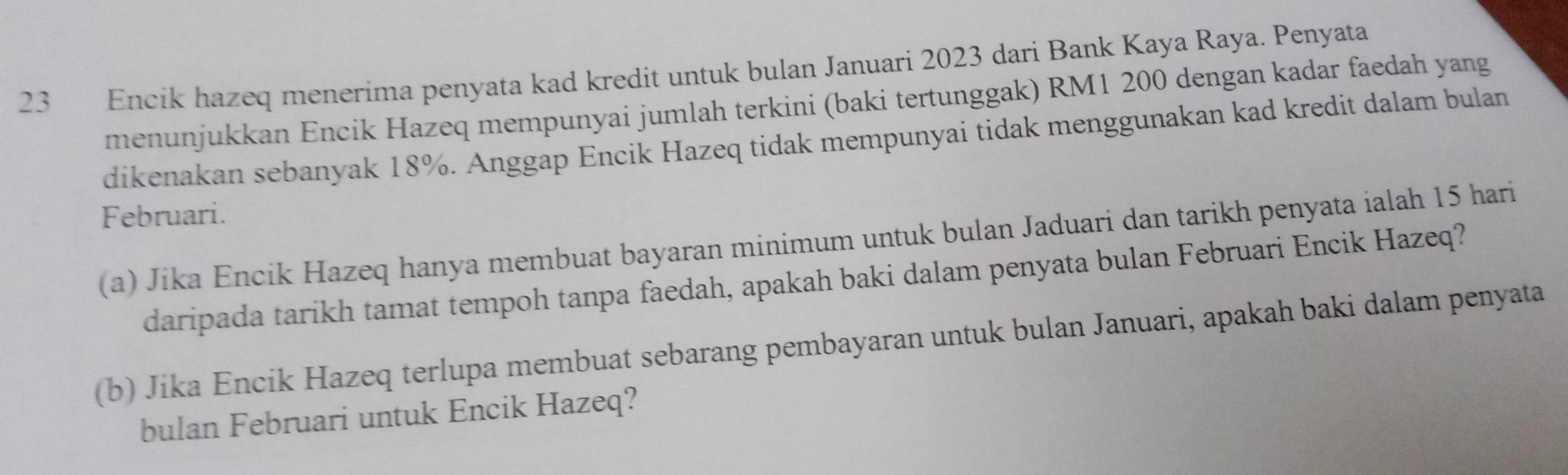 Encik hazeq menerima penyata kad kredit untuk bulan Januari 2023 dari Bank Kaya Raya. Penyata 
menunjukkan Encik Hazeq mempunyai jumlah terkini (baki tertunggak) RM1 200 dengan kadar faedah yang 
dikenakan sebanyak 18%. Anggap Encik Hazeq tidak mempunyai tidak menggunakan kad kredit dalam bulan 
Februari. 
(a) Jika Encik Hazeq hanya membuat bayaran minimum untuk bulan Jaduari dan tarikh penyata ialah 15 hari 
daripada tarikh tamat tempoh tanpa faedah, apakah baki dalam penyata bulan Februari Encik Hazeq? 
(b) Jika Encik Hazeq terlupa membuat sebarang pembayaran untuk bulan Januari, apakah baki dalam penyata 
bulan Februari untuk Encik Hazeq?