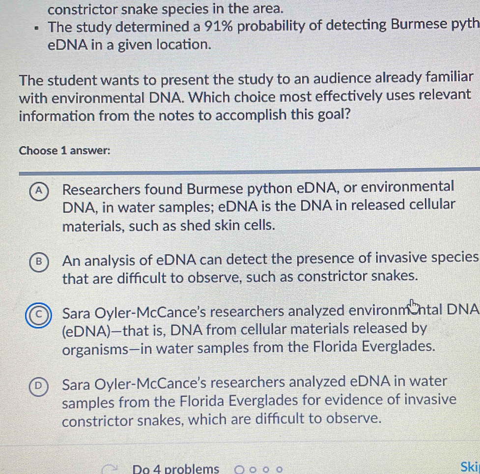 constrictor snake species in the area.
The study determined a 91% probability of detecting Burmese pyth
eDNA in a given location.
The student wants to present the study to an audience already familiar
with environmental DNA. Which choice most effectively uses relevant
information from the notes to accomplish this goal?
Choose 1 answer:
A) Researchers found Burmese python eDNA, or environmental
DNA, in water samples; eDNA is the DNA in released cellular
materials, such as shed skin cells.
B) An analysis of eDNA can detect the presence of invasive species
that are difficult to observe, such as constrictor snakes.
c Sara Oyler-McCance's researchers analyzed environm ntal DNA
(eDNA)—that is, DNA from cellular materials released by
organisms—in water samples from the Florida Everglades.
D Sara Oyler-McCance's researchers analyzed eDNA in water
samples from the Florida Everglades for evidence of invasive
constrictor snakes, which are diffcult to observe.
Do 4 problems Ski