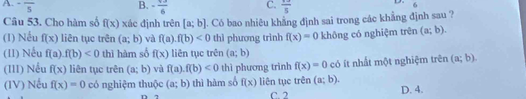 A. -frac 5 B. - sqrt(3)/6  frac 5
C.
D. 6
Câu 53. Cho hàm số f(x) xác định trên [a;b]. Có bao nhiêu khẳng định sai trong các khẳng định sau ?
(I) Nếu f(x) liên tục trên (a;b) và f(a). f(b)<0</tex> thì phương trình f(x)=0 không có nghiệm trên (a;b). 
(II) Nếu f(a f(b)<0</tex> thì hàm số f(x) liên tục trên (a;b)
(III) Nếu f(x) liên tục trên (a;b) và f(a).f(b)<0</tex> thì phương trình f(x)=0 có ít nhất một nghiệm trên (a;b). 
(IV) Nếu f(x)=0 có nghiệm thuộc (a;b) thì hàm số f(x) liên tục trên (a;b).
C. 2 D. 4.