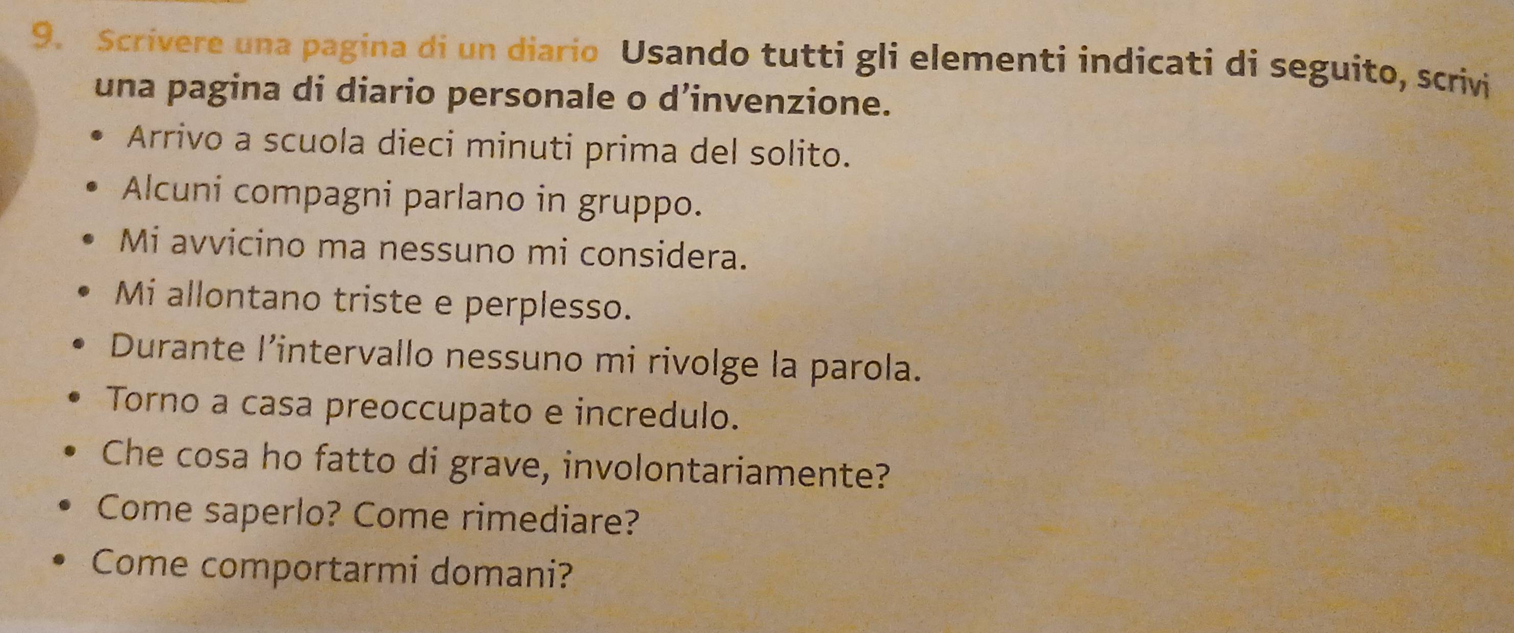 Scrivere una pagina di un diario Usando tutti gli elementi indicati di seguito, scrivi 
una pagina di diario personale o d’invenzione. 
Arrivo a scuola dieci minuti prima del solito. 
Alcuni compagni parlano in gruppo. 
Mi avvicino ma nessuno mi considera. 
Mi allontano triste e perplesso. 
Durante l'intervallo nessuno mi rivolge la parola. 
Torno a casa preoccupato e incredulo. 
Che cosa ho fatto di grave, involontariamente? 
Come saperlo? Come rimediare? 
Come comportarmi domani?