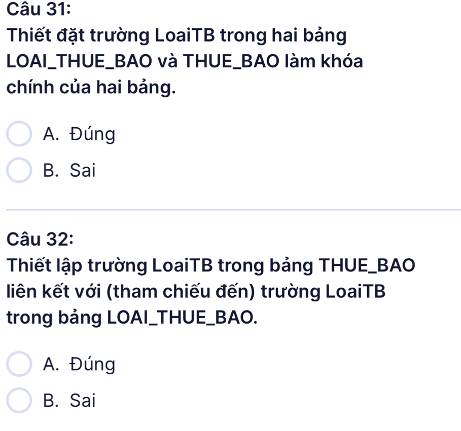 Thiết đặt trường LoaiTB trong hai bảng
LOAI_THUE_BAO và THUE_BAO làm khóa
chính của hai bảng.
A. Đúng
B. Sai
Câu 32:
Thiết lập trường LoaiTB trong bảng THUE_BAO
liên kết với (tham chiếu đến) trường LoaiTB
trong bảng LOAI_THUE_BAO.
A. Đúng
B. Sai