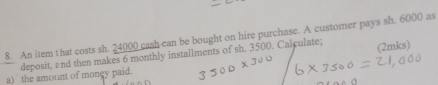 An item that costs sh. 24000 cash can be bought on hire purchase. A customer pays sh. 6000 as 
deposit, and then makes 6 monthly installments of sh, 3500. Calculate; (2mks) 
a) the amount of money paid.