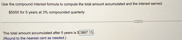 Use the compound interest formula to compute the total amount accumulated and the interest earned.
$5000 for 5 years at 3% compounded quarterly 
The total amount accumulated after 5 years is $ 3867.13. 
(Round to the nearest cent as needed.)