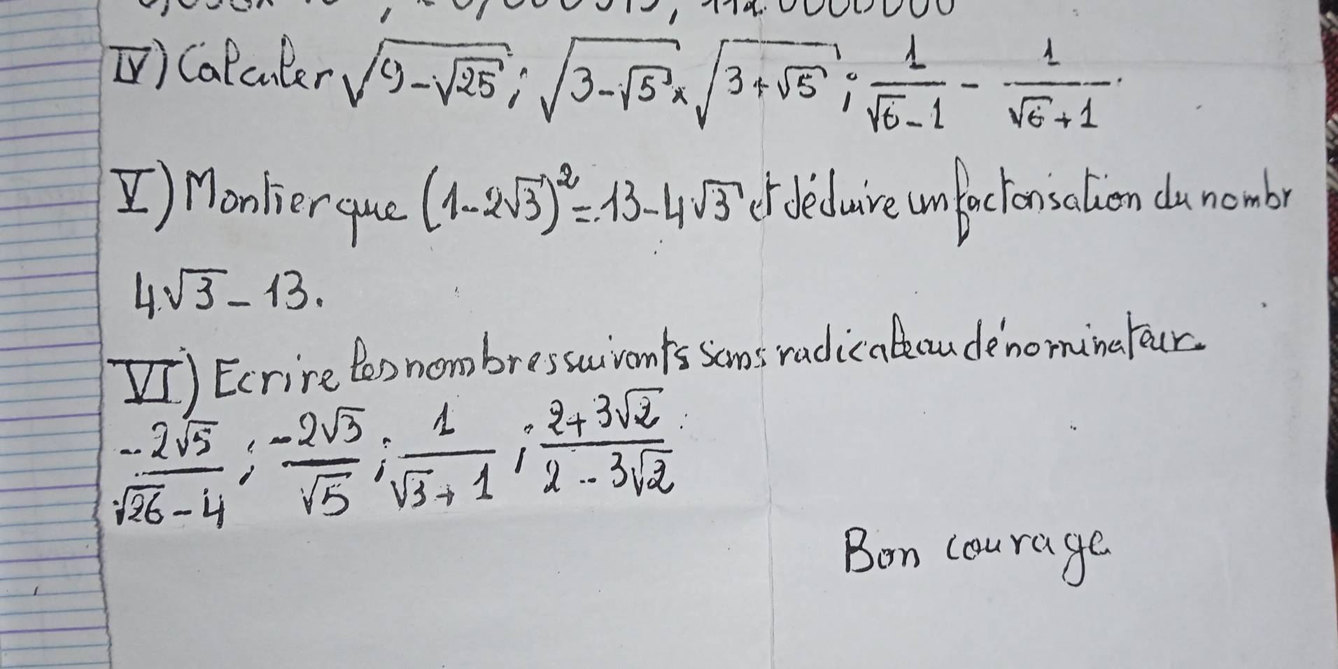 [) Calculer sqrt(9-sqrt 25); sqrt(3-sqrt 5)xsqrt(3+sqrt 5);  1/sqrt(6)-1 - 1/sqrt(6)+1 . 
[) Monkier que (1-2sqrt(3))^2=13-4sqrt(3) ef dedure umfactonsolven dunombr 
4. sqrt(3)-13. 
I) Ecrire too nombresscivonts soms radic ateaudenomingfour.
 (-2sqrt(5))/sqrt(26)-4 ;  (-2sqrt(3))/sqrt(5) ;  1/sqrt(3)+1 ;  (2+3sqrt(2))/2-3sqrt(2) 
Bon courage