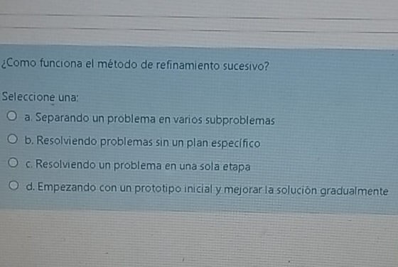 ¿Como funciona el método de refinamiento sucesivo?
Seleccione una:
a. Separando un problema en varios subproblemas
b. Resolviendo problemas sin un plan específico
c. Resolviendo un problema en una sola etapa
d. Empezando con un prototipo inicial y mejorar la solución gradualmente