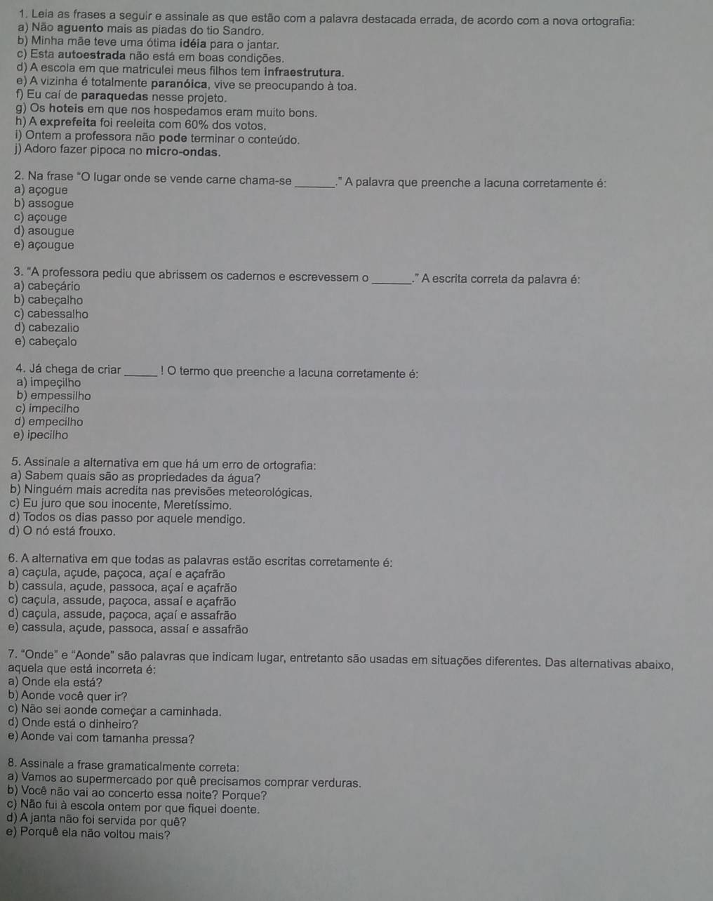 Leia as frases a seguir e assinale as que estão com a palavra destacada errada, de acordo com a nova ortografia:
a) Não aguento mais as piadas do tio Sandro.
b) Minha mãe teve uma ótima idéia para o jantar.
c) Esta autoestrada não está em boas condições.
d) A escola em que matriculei meus filhos tem infraestrutura.
e) A vizinha é totalmente paranóica, vive se preocupando à toa.
f) Eu caí de paraquedas nesse projeto.
g) Os hoteis em que nos hospedamos eram muito bons.
h) A exprefeita foi reeleita com 60% dos votos.
i) Ontem a professora não pode terminar o conteúdo.
j) Adoro fazer pipoca no micro-ondas.
2. Na frase “O lugar onde se vende carne chama-se _.' A palavra que preenche a lacuna corretamente é:
a) açogue
b) assogue
c) açouge
d) asougue
e) açougue
3. "A professora pediu que abrissem os cadernos e escrevessem o _.'' A escrita correta da palavra é:
a) cabeçário
b) cabeçalho
c) cabessalho
d) cabezalio
e) cabeçalo
4. Já chega de criar _! O termo que preenche a lacuna corretamente é:
a) impeçilho
b) empessilho
c) impecilho
d) empecilho
e) ipecilho
5. Assinale a alternativa em que há um erro de ortografia:
a) Sabem quais são as propriedades da água?
b) Ninguém mais acredita nas previsões meteorológicas.
c) Eu juro que sou inocente, Meretíssimo.
d) Todos os dias passo por aquele mendigo.
d) O nó está frouxo.
6. A alternativa em que todas as palavras estão escritas corretamente é:
a) caçula, açude, paçoca, açaí e açafrão
b) cassula, açude, passoca, açaí e açafrão
c) caçula, assude, paçoca, assaí e açafrão
d) caçula, assude, paçoca, açaí e assafrão
e) cassula, açude, passoca, assaí e assafrão
7. “Onde" e "Aonde" são palavras que indicam lugar, entretanto são usadas em situações diferentes. Das alternativas abaixo,
aquela que está incorreta é:
a) Onde ela está?
b) Aonde você quer ir?
c) Não sei aonde começar a caminhada.
d) Onde está o dinheiro?
e) Aonde vai com tamanha pressa?
8. Assinale a frase gramaticalmente correta:
a) Vamos ao supermercado por quê precisamos comprar verduras.
b) Você não vai ao concerto essa noite? Porque?
c) Não fui à escola ontem por que fiquei doente.
d) A janta não foi servida por quê?
e) Porquê ela não voltou mais?