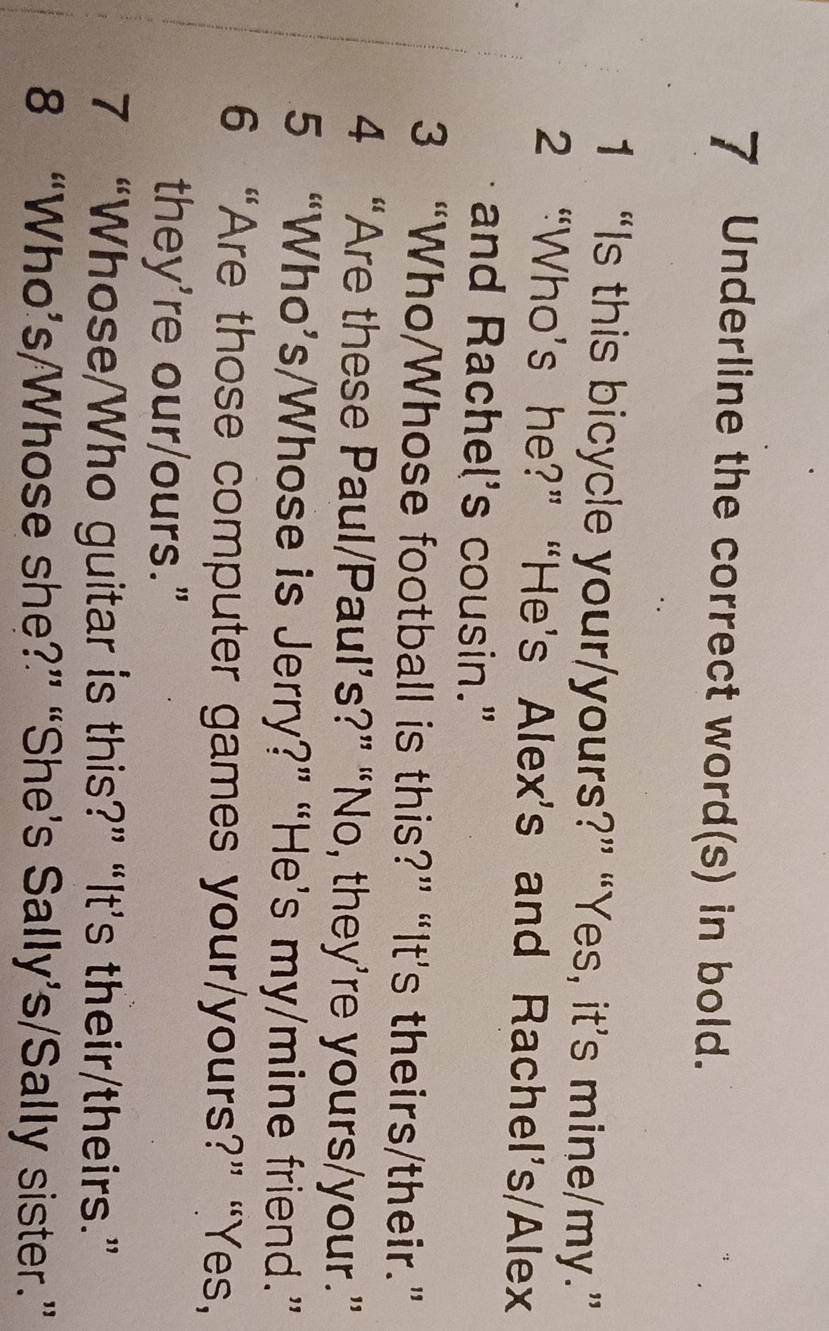 Underline the correct word(s) in bold. 
1 “Is this bicycle your/yours?” “Yes, it’s mine/my.” 
2 “Who’s he?” “He’s Alex’s and Rachel’s/Alex 
and Rachel's cousin." 
3 “Who/Whose football is this?” “It's theirs/their.” 
4 “Are these Paul/Paul’s?” “No, they’re yours/your.” 
5 “Who’s/Whose is Jerry?” “He’s my/mine friend.” 
6 “Are those computer games your/yours?” “Yes, 
they're our/ours." 
7 “Whose/Who guitar is this?” “It’s their/theirs.” 
8 “Who’s/Whose she?” “She’s Sally’s/Sally sister.”