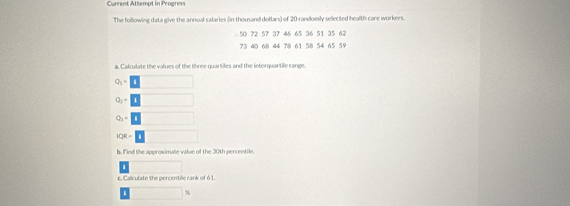 Current Attempt in Progress 
The following data give the annual salaries (in thousand dollars) of 20 randomly selected health care workers.
50 72 57 37 46 65 36 51 35 62
73 40 68 44 78 61 58 54 65 59
a. Calculate the values of the three quartiles and the interquartile range.
Q_1=□
Q_2=□
Q_3=□
IQR=□
b. Find the approximate value of the 30th percentile. 
. 
c. Calculate the percentile rank of 61
□ 9