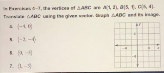 In Exercises 4-7, the vertices of △ ABC are A(1,2), B(5,1), C(5,4). 
Translate △ ABC using the given vector. Graph △ ABC and its image.
4. langle -4,0rangle
5. langle -2,-4rangle
6. langle 0,-5rangle
7. langle 1,-3rangle