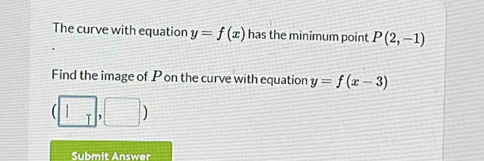 The curve with equation y=f(x) has the minimum point P(2,-1)
Find the image of P on the curve with equation y=f(x-3)
( T , 
Submit Answer