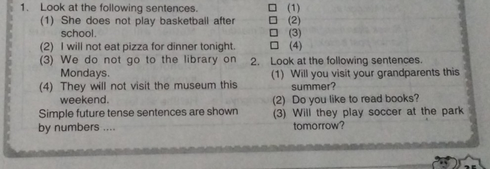 Look at the following sentences. (1) 
(1) She does not play basketball after (2) 
school. (3) 
(2) I will not eat pizza for dinner tonight. (4) 
(3) We do not go to the library on 2. Look at the following sentences. 
Mondays. (1) Will you visit your grandparents this 
(4) They will not visit the museum this summer? 
weekend. (2) Do you like to read books? 
Simple future tense sentences are shown (3) Will they play soccer at the park 
by numbers .... tomorrow?