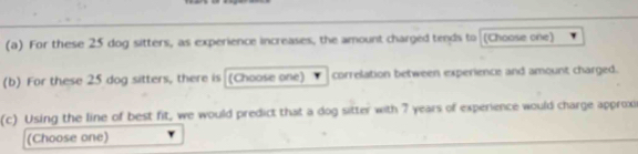 For these 25 dog sitters, as experience increases, the amount charged tends to (Choose one) 
(b) For these 25 dog sitters, there is (Choose one) correlation between experience and amount charged. 
(c) Using the line of best fit, we would predict that a dog sitter with 7 years of experience would charge approx 
(Choose one)