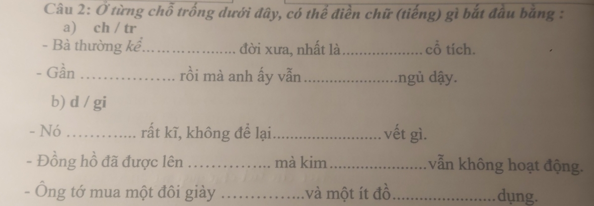 Ở từng chỗ trống dưới đây, có thể điền chữ (tiếng) gì bắt đầu băng : 
a) ch / tr 
- Bà thường kể_ đời xưa, nhất là_ cổ tích. 
- Gần _rồi mà anh ấy vẫn _.ngủ dậy. 
b) d / gi 
- Nó _rất kĩ, không để lại_ vết gì. 
- Đồng hồ đã được lên_ mà kim_ 
vẫn không hoạt động. 
- Ông tớ mua một đôi giày _và một ít đồ_ dung.