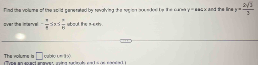 Find the volume of the solid generated by revolving the region bounded by the curve y=sec x and the line y= 2sqrt(3)/3 
over the interval - π /6 ≤ x≤  π /6  about the x-axis. 
The volume is □ cubic unit(s). 
(Type an exact answer, using radicals and π as needed.)