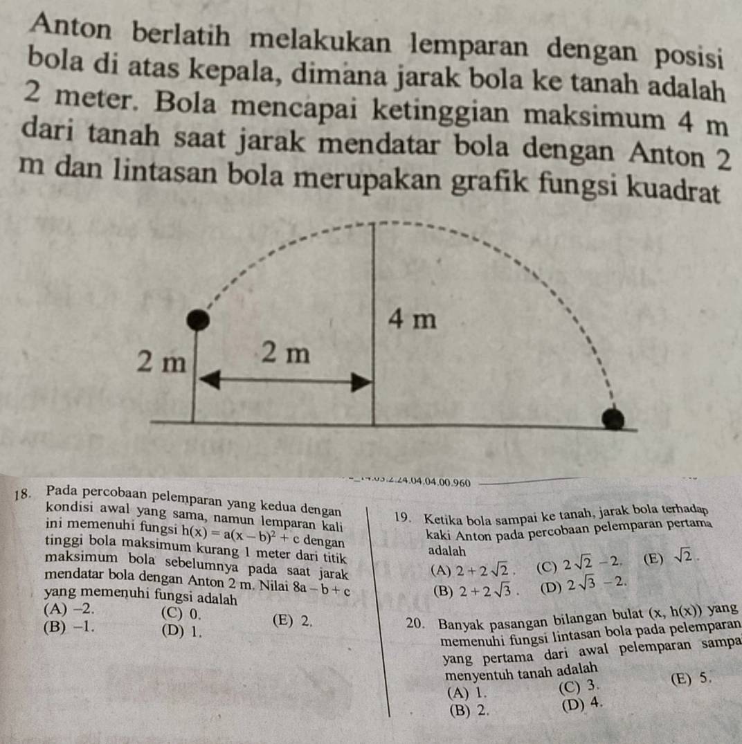 Anton berlatih melakukan lemparan dengan posisi
bola di atas kepala, dimana jarak bola ke tanah adalah
2 meter. Bola mencapai ketinggian maksimum 4 m
dari tanah saat jarak mendatar bola dengan Anton 2
m dan lintasan bola merupakan grafik fungsi kuadrat
. 2.24.04.04.00.960
_
18. Pada percobaan pelemparan yang kedua dengan
19. Ketika bola sampai ke tanah, jarak bola terhadap
kondisi awal yang sama, namun lemparan kali
kaki Anton pada percobaan pelemparan pertama
ini memenuhi fungsi h(x)=a(x-b)^2+c dengan
tinggi bola maksimum kurang 1 meter dari titik 2+2sqrt(2). (C) 2sqrt(2)-2. (E) sqrt(2).
adalah
maksimum bola sebelumnya pada saat jarak
(A)
yang memenuhi fungsi adalah (B) 2+2sqrt(3). (D) 2sqrt(3)-2. 
mendatar bola dengan Anton 2 m. Nilai 8a-b+c (x,h(x)) yang
(A) -2. (C) 0. (E) 2.
(B) -1. (D) 1.
20. Banyak pasangan bilangan bulat
memenuhi fungsi lintasan bola pada pelemparan
yang pertama dari awal pelemparan sampa
menyentuh tanah adalah
(A) 1. (C) 3. (E) 5.
(B) 2. (D) 4.