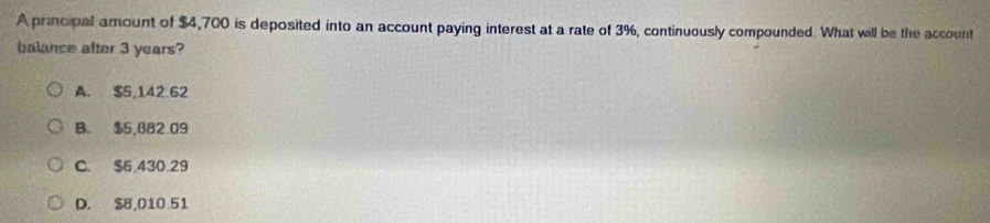 A principal amount of $4,700 is deposited into an account paying interest at a rate of 3%, continuously compounded. What will be the account
balance after 3 years?
A. $5,142.62
B. $5,882 09
C. $6 430 29
D. $8,010 51