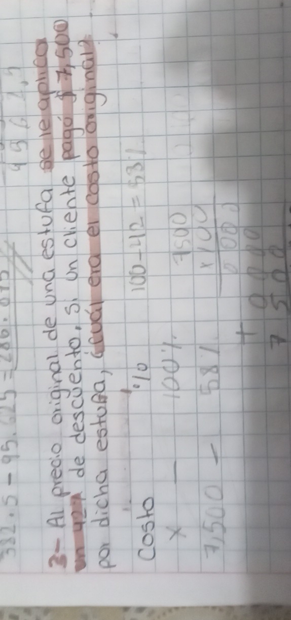 382.5-95.625=286.075
9364. 9
3- Al precio original de una estufa seleapued 
nye de descuento, s on criente pago 7 500
por dicha estufa, (eud erg ei costo ofiginaly 
costo 
00
100-42=53%
X _ 100
3, 500 _8
beginarrayr 1.7.10 1.101 hline 1.001 +0.000 hline 7500endarray