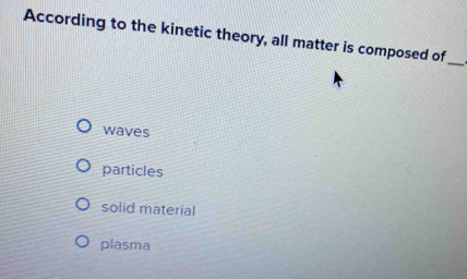 According to the kinetic theory, all matter is composed of
_
waves
particles
solid material
plasma