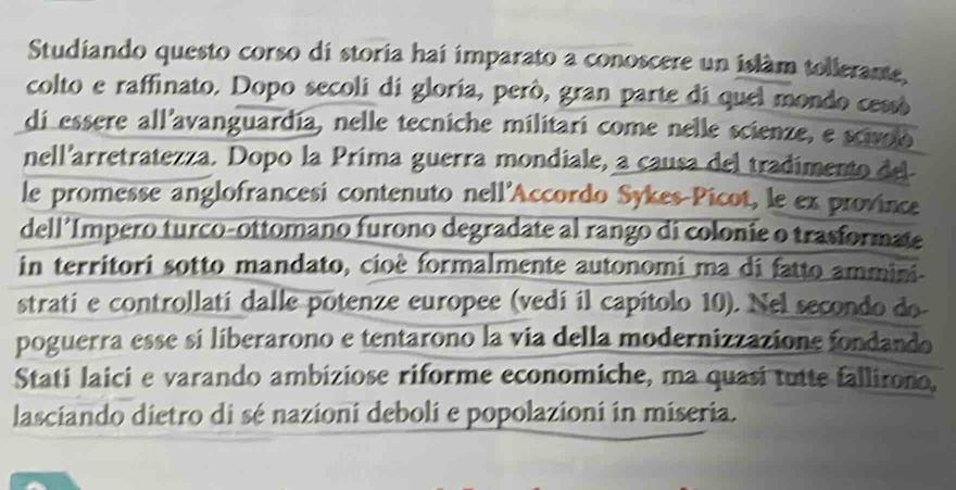 Studiando questo corso di storia hai imparato a conoscere un islam tollerante, 
colto e raffinato. Dopo secoli di gloría, però, gran parte di quel mondo cessó 
di essere all'avanguardía, nelle tecniche militari come nelle scienze, e scivoo 
nell'arretratezza. Dopo la Prima guerra mondiale, a causa del tradimento del 
le promesse anglofrancesi contenuto nell'Accordo Sykes-Picot, le ex province 
dell’Impero turco-ottomano furono degradate al rango di colonie o trasformate 
in territori sotto mandato, cioè formalmente autonomi ma di fatto ammini. 
strati e controllatí dalle potenze europee (vedí il capítolo 10). Nel secondo do- 
poguerra esse si liberarono e tentarono la via della modernizzazione fondando 
Stati laici e varando ambiziose riforme economiche, ma quasi tutte fallirono, 
lasciando dietro di sé nazioni deboli e popolazioni in miseria.