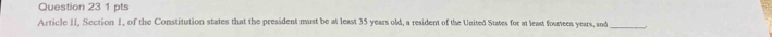 Article II, Section 1, of the Constitution states that the president must be at least 35 years old, a resident of the United Suates for at least founeen years, and_