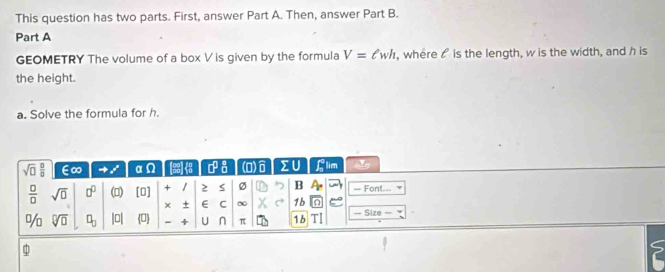 This question has two parts. First, answer Part A. Then, answer Part B. 
Part A 
GEOMETRY The volume of a box V is given by the formula V=ell wh , where is the length, w is the width, and h is 
the height. 
a. Solve the formula for h.
sqrt(□ ) □ /□   E∞ = x° α (3)1 □^(□)_(□)^(□) (O) ∑U ∈t  1/2  lim
 □ /□   sqrt(□ ) □^(□) ()  1 a1 + 1 2 S Ø B A_r — Font..= 
× + E C ∞ 1b 
% sqrt[□](□ ) □ _□  b_10 0 - + U n π 1b — Size —