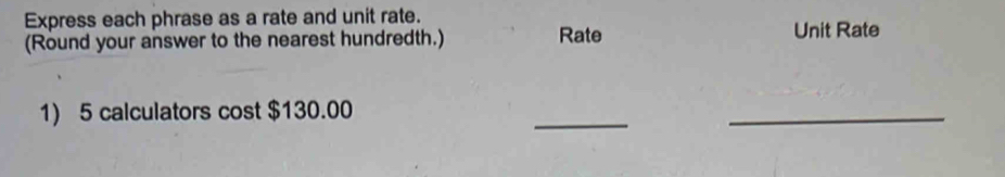 Express each phrase as a rate and unit rate. 
(Round your answer to the nearest hundredth.) Rate Unit Rate 
1) 5 calculators cost $130.00
_ 
_