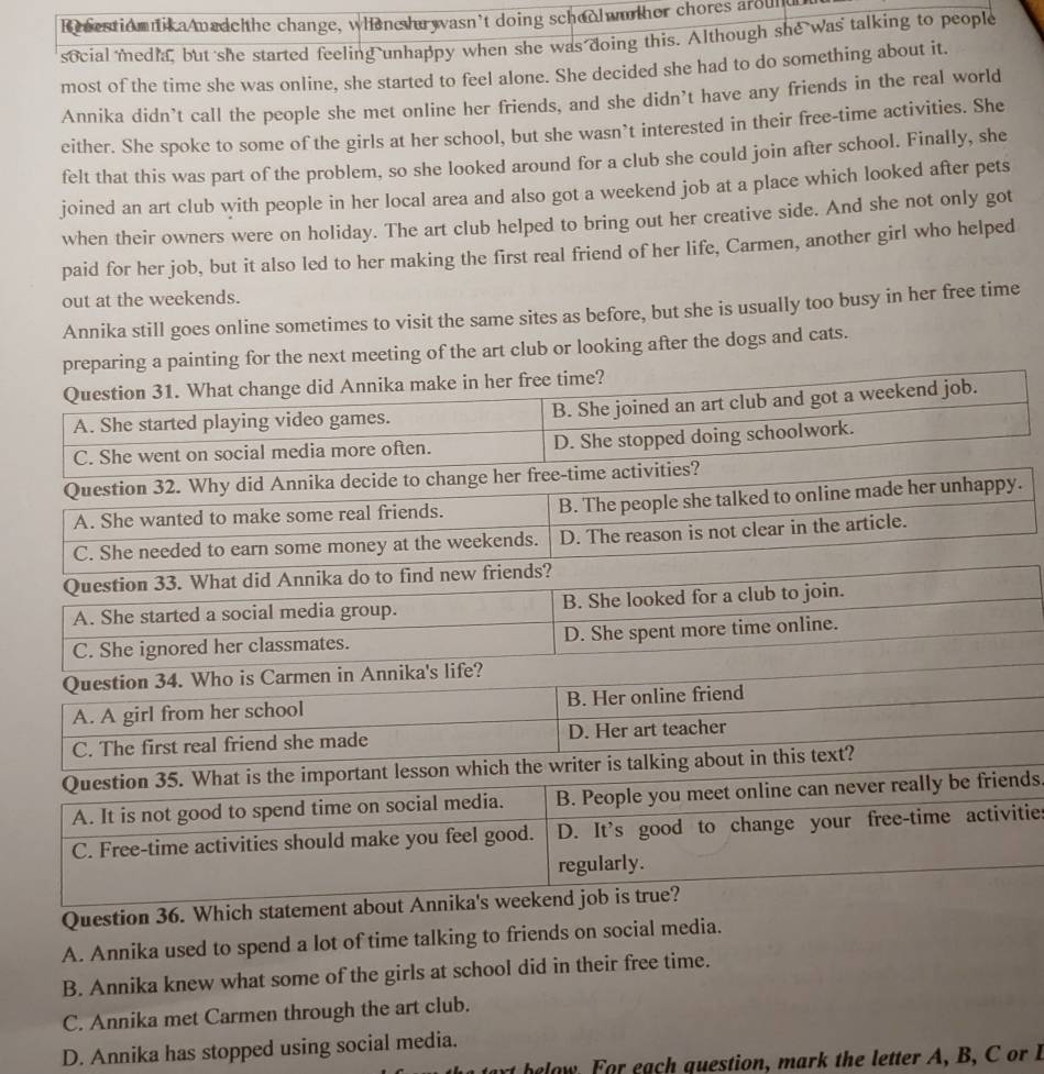 Re sestiomnik aAnadchhe change, whene hu wasn’t doing schoolwu ther chores around
social media, but she started feeling unhappy when she was doing this. Although she was talking to people
most of the time she was online, she started to feel alone. She decided she had to do something about it.
Annika didn’t call the people she met online her friends, and she didn’t have any friends in the real world
either. She spoke to some of the girls at her school, but she wasn’t interested in their free-time activities. She
felt that this was part of the problem, so she looked around for a club she could join after school. Finally, she
joined an art club with people in her local area and also got a weekend job at a place which looked after pets
when their owners were on holiday. The art club helped to bring out her creative side. And she not only got
paid for her job, but it also led to her making the first real friend of her life, Carmen, another girl who helped
out at the weekends.
Annika still goes online sometimes to visit the same sites as before, but she is usually too busy in her free time
ing for the next meeting of the art club or looking after the dogs and cats.
.
nds.
ities
Question
A. Annika used to spend a lot of time talking to friends on social media.
B. Annika knew what some of the girls at school did in their free time.
C. Annika met Carmen through the art club.
D. Annika has stopped using social media.
bea o guestion, mark the letter A, B , C or