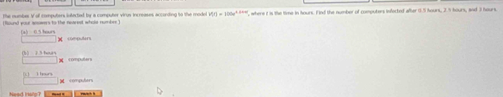 The number V of computers infected by a computer virus increases according to the model V(t)=100e^(4.644t)
(Round your answers to the nearest whole number.) , where t is the time in hours. Find the number of computers infected after 0.5 hours, 2.5 hours, and 3 hours.
(a) 0.5 hours
computers
(b) 2.5 hous
computers
(c) l hours
computers
Nead Hslp?