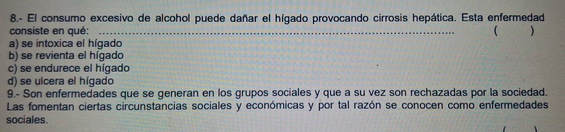 8.- El consumo excesivo de alcohol puede dañar el hígado provocando cirrosis hepática. Esta enfermedad
consiste en qué: _ )
a) se intoxica el hígado
b) se revienta el hígado
c) se endurece el hígado
d) se ulcera el hígado
9.- Son enfermedades que se generan en los grupos sociales y que a su vez son rechazadas por la sociedad.
Las fomentan ciertas circunstancias sociales y económicas y por tal razón se conocen como enfermedades
sociales.