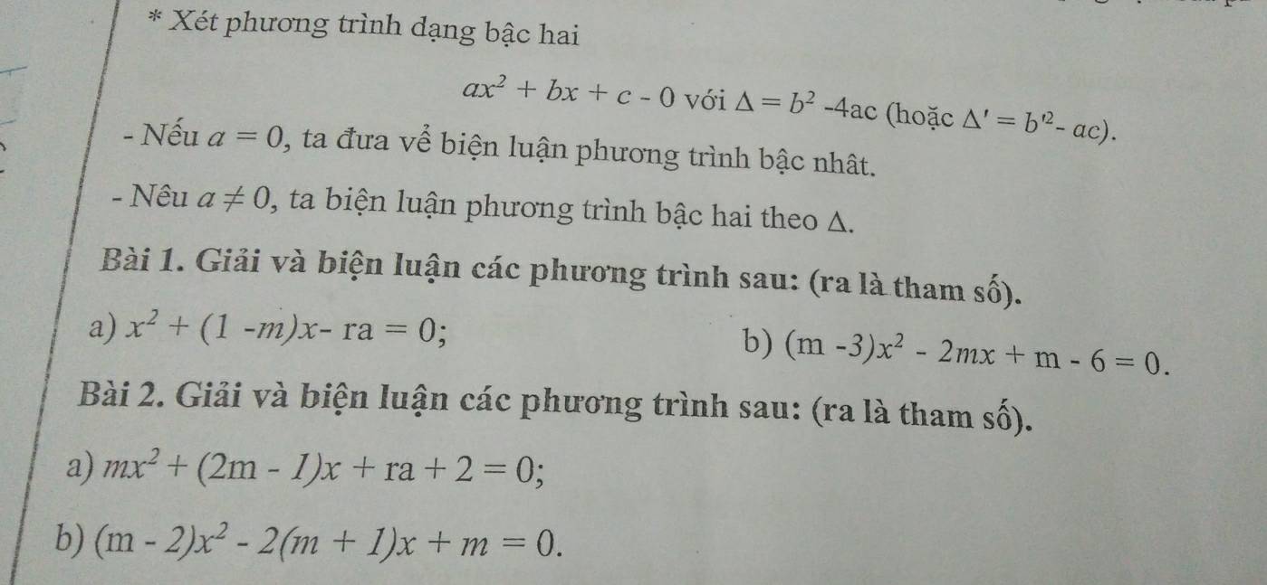 Xét phương trình dạng bậc hai
ax^2+bx+c-0 với △ =b^2-4ac (hoặc △ '=b'^2-ac). 
- Nếu a=0 1, ta đưa về biện luận phương trình bậc nhât. 
- Nêu a!= 0 0, ta biện luận phương trình bậc hai theo A. 
Bài 1. Giải và biện luận các phương trình sau: (ra là tham số). 
a) x^2+(1-m)x-ra=0; 
b) (m-3)x^2-2mx+m-6=0. 
Bài 2. Giải và biện luận các phương trình sau: (ra là tham số). 
a) mx^2+(2m-1)x+ra+2=0; 
b) (m-2)x^2-2(m+1)x+m=0.