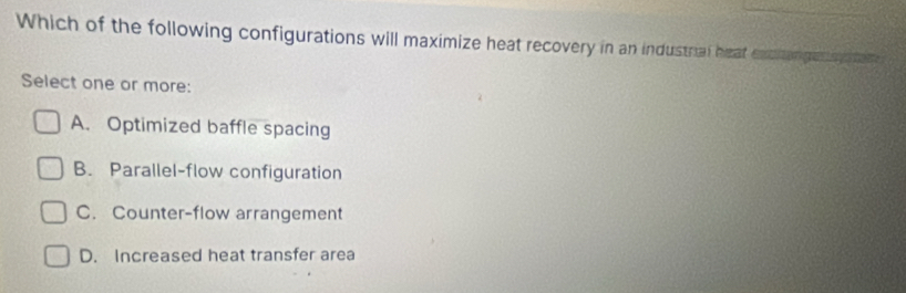 Which of the following configurations will maximize heat recovery in an industnal heat excitengetog s te r
Select one or more:
A. Optimized baffle spacing
B. Parallel-flow configuration
C. Counter-flow arrangement
D. Increased heat transfer area