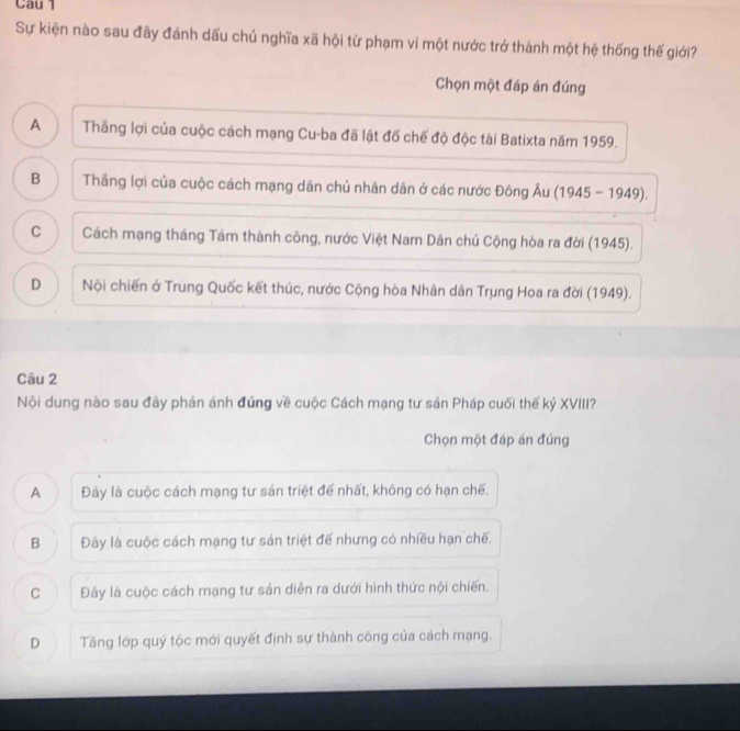 Sự kiện nào sau đây đánh dấu chủ nghĩa xã hội từ phạm vi một nước trở thành một hệ thống thế giới?
Chọn một đáp án đúng
A Thắng lợi của cuộc cách mạng Cu-ba đã lật đố chế độ độc tài Batixta năm 1959.
B Thầng lợi của cuộc cách mạng dân chủ nhân dân ở các nước Đông Âu (1945 - 1949).
C Cách mạng tháng Tám thành công, nước Việt Nam Dân chủ Cộng hòa ra đời (1945).
D Nội chiến ở Trung Quốc kết thúc, nước Cộng hòa Nhân dân Trung Hoa ra đời (1949).
Câu 2
Nội dung nào sau đây phản ánh đứng về cuộc Cách mạng tư sản Pháp cuối thế kỷ XVIII?
Chọn một đáp án đúng
A Đây là cuộc cách mạng tư sản triệt để nhất, không có hạn chế.
B Đây là cuộc cách mạng tư sản triệt đế nhưng có nhiều hạn chế.
C Đây là cuộc cách mạng tư sản diễn ra dưới hình thức nội chiến.
D Tầng lớp quý tộc mới quyết định sự thành công của cách mạng.