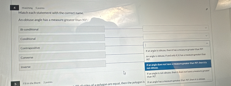 Matching 5 points
Match each statement with the correct name.
An obtuse angle has a measure greater than 90°
Bi-conditional
Conditional
Contrapositive
Converse If an angle is obtuse, then it has a measure greater than 90".
An angle is obtuse, if and only if, it has a measure greater than
90°.
If an angle does not have a measure greater than 90", then it is
Inverse
not obtuse.
If an angle is not obtuse, then it does not have a measure greater
than 90°. 
"f all cides of a polygon are equal, then the polygon is If an angle has a measure greater than 90° then it is obtuse.
5 Fill in the Blank 2 points